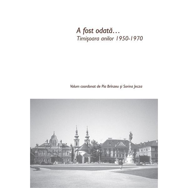 Carte A fost odata... Timisoara anilor 1950-1970 - Pia Brinzeu