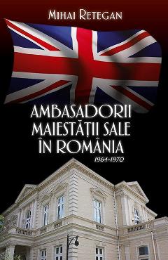 Carte Ambasadorii maiestatii sale in Romania 1964-1970 - Mihai Retegan editura Mihai Retegan