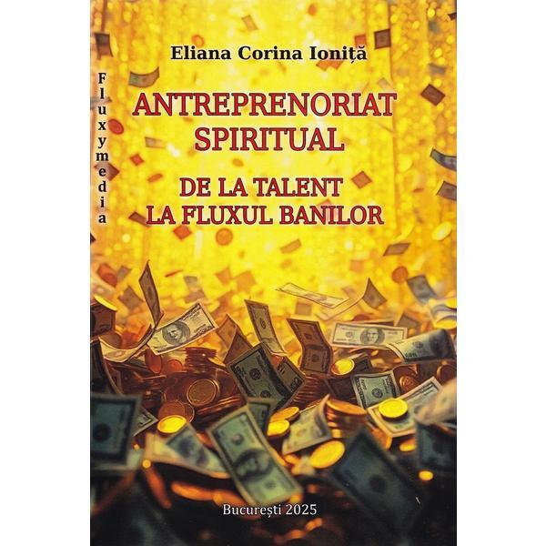 Carte Antreprenoriat spiritual. De la talent la fluxul banilor - Eliana Corina Ionita