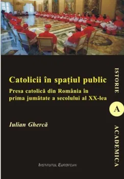 Carte Catolicii in spatiul public. Presa catolica din Romania in prima jumatate a secolului al XX-lea/Iulian Gherca editura Institutul European