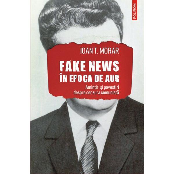 Carte Fake news in Epoca de Aur. Amintiri si povestiri cu cenzura comunista - Ioan T. Morar