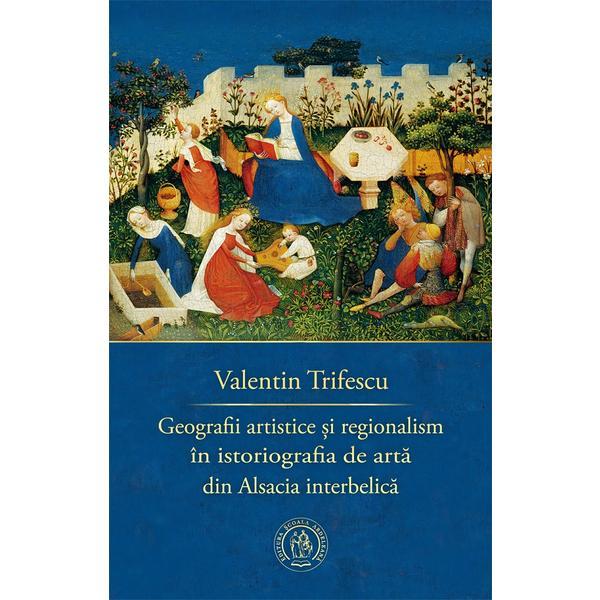 Carte Geografii artistice si regionalism in istoriografia de arta din Alsacia interbelica - Valentin Trifescu