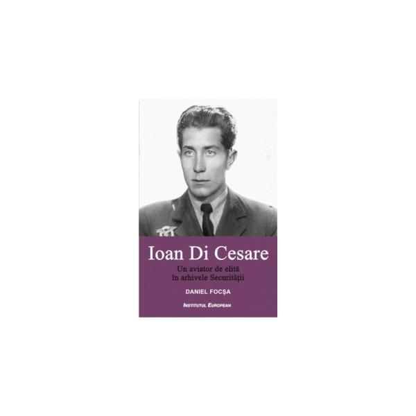Carte Ioan Di Cesare. Un aviator de elita in arhivele Securitatii - Daniel Focsa