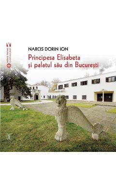 Carte Principesa Elisabeta si palatul sau din Bucuresti - Narcis Dorin Ion editura Narcis Dorin Ion