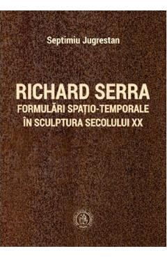 Carte Richard Serra. Formulari spatio-temporale in sculptura secolului XX - Septimiu Jugrestan editura Septimiu Jugrestan
