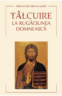 Carte Talcuire la Rugaciunea Domneasca - Serafim Alexiev editura Arhimandrit Serafim Alexiev