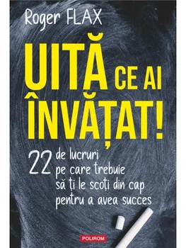 Carte Uita ce ai invatat! 22 de lucruri pe care trebuie sa ti le scoti din cap pentru a avea succes/Roger Flax editura Polirom